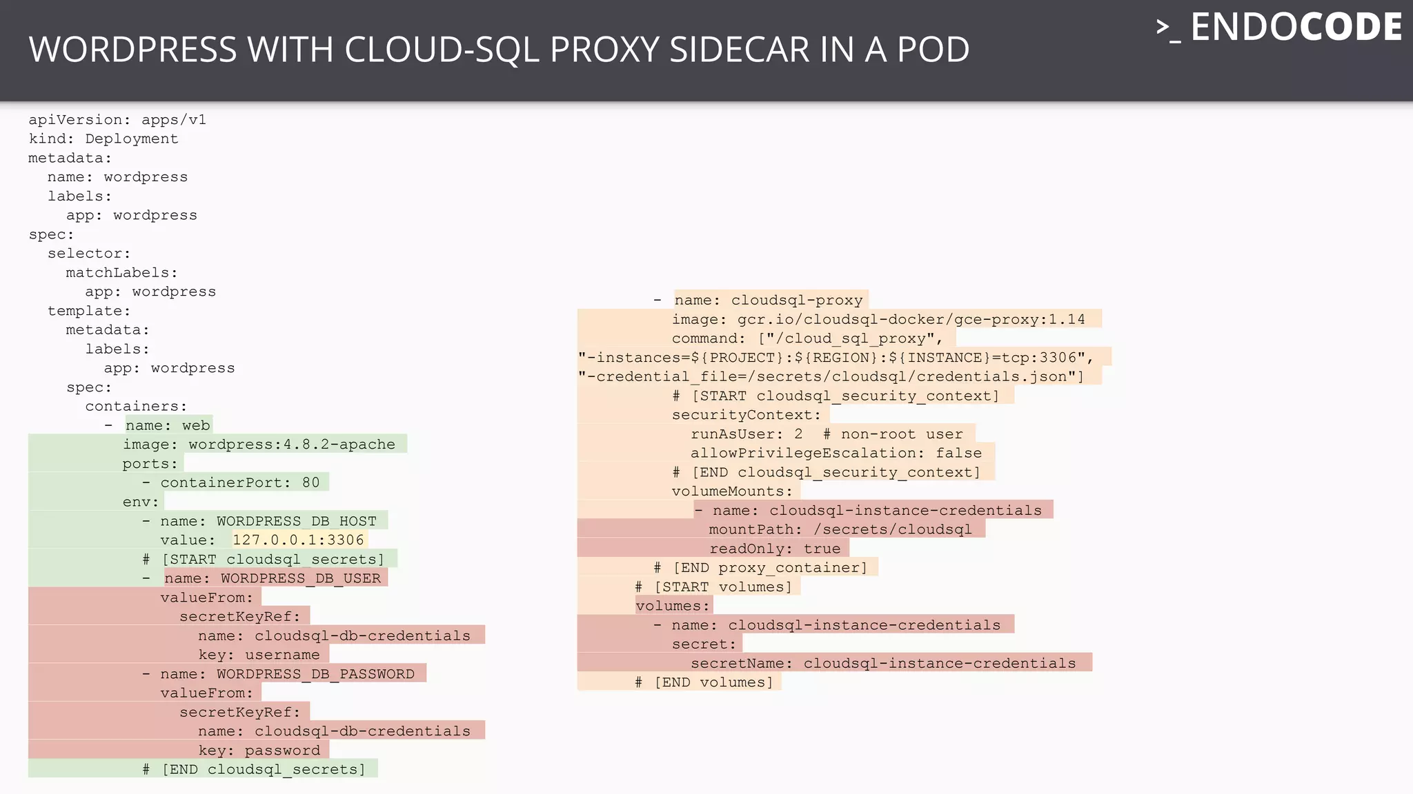 WORDPRESS WITH CLOUD-SQL PROXY SIDECAR IN A POD
apiVersion: apps/v1
kind: Deployment
metadata:
name: wordpress
labels:
app: wordpress
spec:
selector:
matchLabels:
app: wordpress
template:
metadata:
labels:
app: wordpress
spec:
containers:
- name: web
image: wordpress:4.8.2-apache
ports:
- containerPort: 80
env:
- name: WORDPRESS_DB_HOST
value: 127.0.0.1:3306
# [START cloudsql_secrets]
- name: WORDPRESS_DB_USER
valueFrom:
secretKeyRef:
name: cloudsql-db-credentials
key: username
- name: WORDPRESS_DB_PASSWORD
valueFrom:
secretKeyRef:
name: cloudsql-db-credentials
key: password
# [END cloudsql_secrets]
- name: cloudsql-proxy
image: gcr.io/cloudsql-docker/gce-proxy:1.14
command: ["/cloud_sql_proxy",
"-instances=${PROJECT}:${REGION}:${INSTANCE}=tcp:3306",
"-credential_file=/secrets/cloudsql/credentials.json"]
# [START cloudsql_security_context]
securityContext:
runAsUser: 2 # non-root user
allowPrivilegeEscalation: false
# [END cloudsql_security_context]
volumeMounts:
- name: cloudsql-instance-credentials
mountPath: /secrets/cloudsql
readOnly: true
# [END proxy_container]
# [START volumes]
volumes:
- name: cloudsql-instance-credentials
secret:
secretName: cloudsql-instance-credentials
# [END volumes]
 
