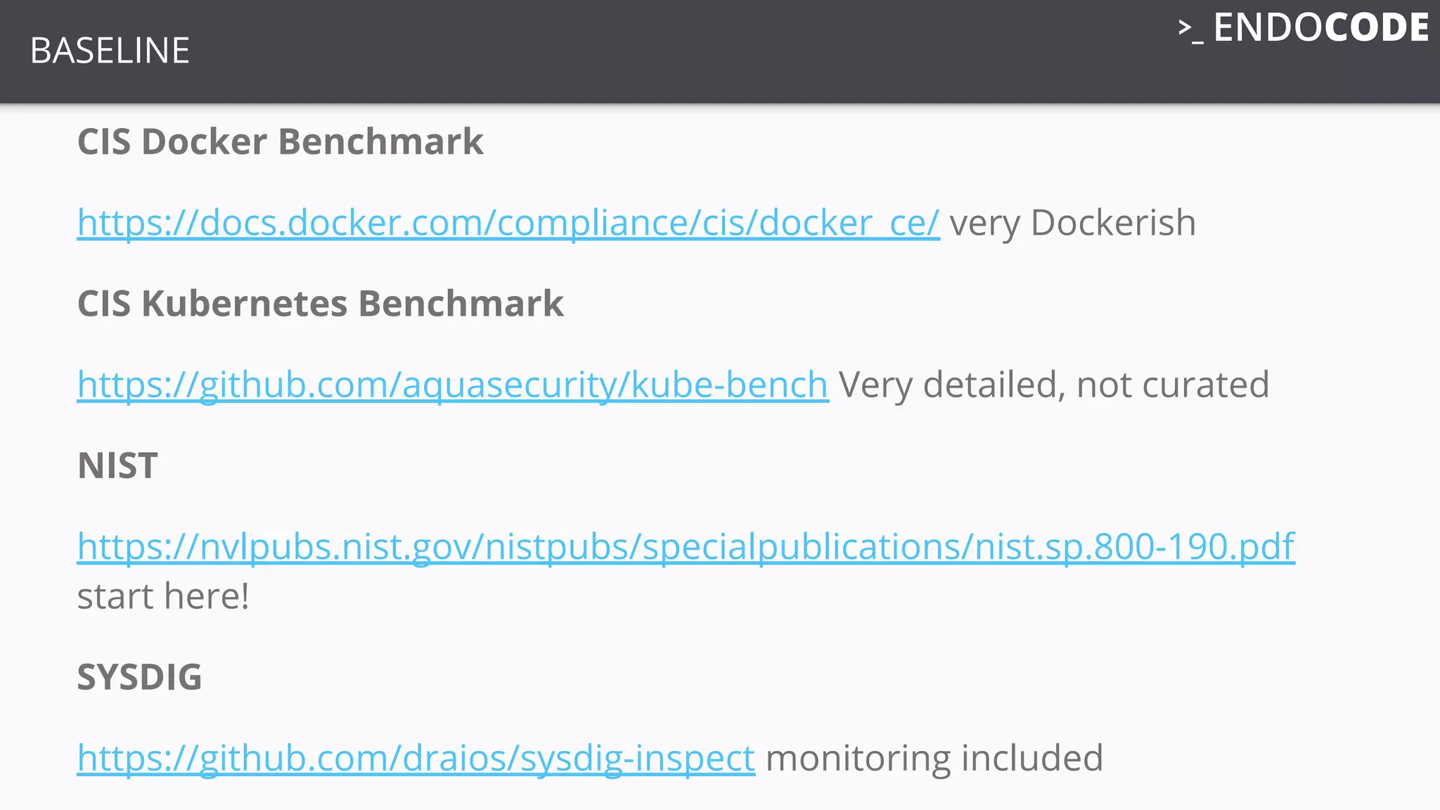 BASELINE
CIS Docker Benchmark
https://docs.docker.com/compliance/cis/docker_ce/ very Dockerish
CIS Kubernetes Benchmark
https://github.com/aquasecurity/kube-bench Very detailed, not curated
NIST
https://nvlpubs.nist.gov/nistpubs/specialpublications/nist.sp.800-190.pdf
start here!
SYSDIG
https://github.com/draios/sysdig-inspect monitoring included
 