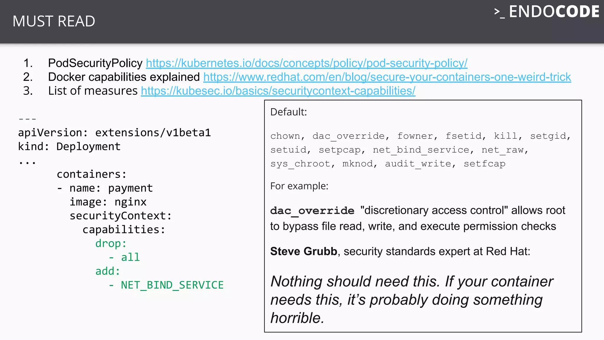 MUST READ
1. PodSecurityPolicy https://kubernetes.io/docs/concepts/policy/pod-security-policy/
2. Docker capabilities explained https://www.redhat.com/en/blog/secure-your-containers-one-weird-trick
3. List of measures https://kubesec.io/basics/securitycontext-capabilities/
---
apiVersion: extensions/v1beta1
kind: Deployment
...
containers:
- name: payment
image: nginx
securityContext:
capabilities:
drop:
- all
add:
- NET_BIND_SERVICE
Default:
chown, dac_override, fowner, fsetid, kill, setgid,
setuid, setpcap, net_bind_service, net_raw,
sys_chroot, mknod, audit_write, setfcap
For example:
dac_override "discretionary access control" allows root
to bypass file read, write, and execute permission checks
Steve Grubb, security standards expert at Red Hat:
Nothing should need this. If your container
needs this, it’s probably doing something
horrible.
 