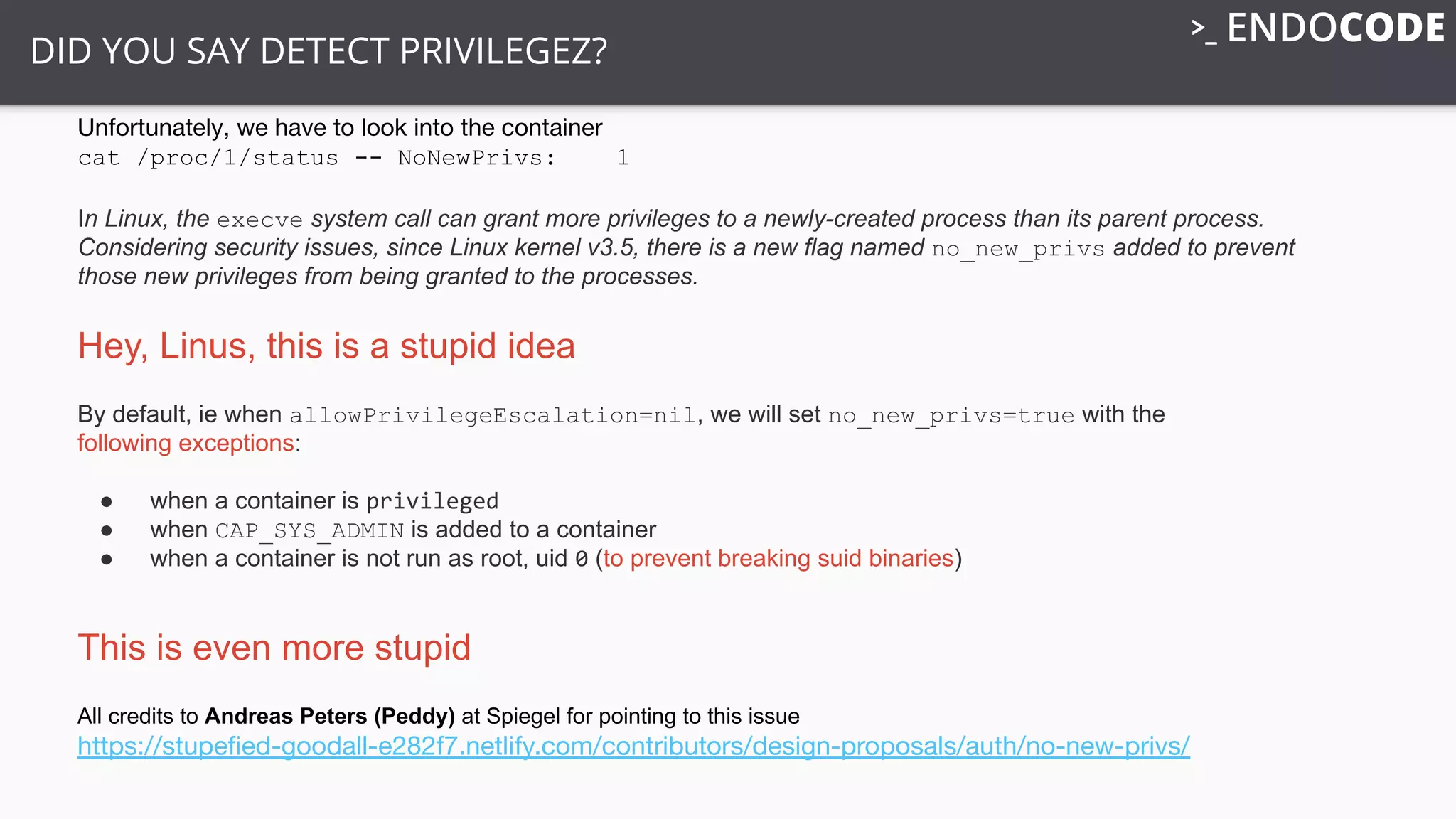 DID YOU SAY DETECT PRIVILEGEZ?
Unfortunately, we have to look into the container
cat /proc/1/status -- NoNewPrivs: 1
In Linux, the execve system call can grant more privileges to a newly-created process than its parent process.
Considering security issues, since Linux kernel v3.5, there is a new flag named no_new_privs added to prevent
those new privileges from being granted to the processes.
Hey, Linus, this is a stupid idea
By default, ie when allowPrivilegeEscalation=nil, we will set no_new_privs=true with the
following exceptions:
● when a container is privileged
● when CAP_SYS_ADMIN is added to a container
● when a container is not run as root, uid 0 (to prevent breaking suid binaries)
This is even more stupid
All credits to Andreas Peters (Peddy) at Spiegel for pointing to this issue
https://stupeﬁed-goodall-e282f7.netlify.com/contributors/design-proposals/auth/no-new-privs/
 