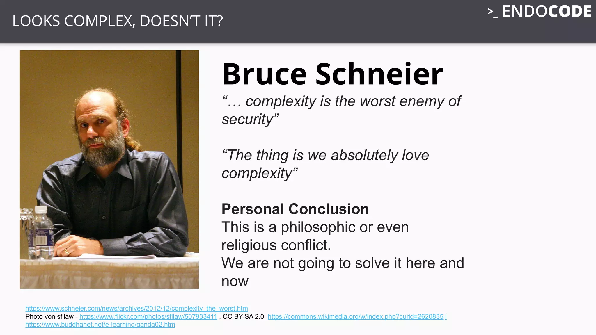 LOOKS COMPLEX, DOESN’T IT?
https://www.schneier.com/news/archives/2012/12/complexity_the_worst.htm
Photo von sfllaw - https://www.flickr.com/photos/sfllaw/507933411 , CC BY-SA 2.0, https://commons.wikimedia.org/w/index.php?curid=2620835 l
https://www.buddhanet.net/e-learning/qanda02.htm
Bruce Schneier
“… complexity is the worst enemy of
security”
“The thing is we absolutely love
complexity”
Personal Conclusion
This is a philosophic or even
religious conflict.
We are not going to solve it here and
now
 