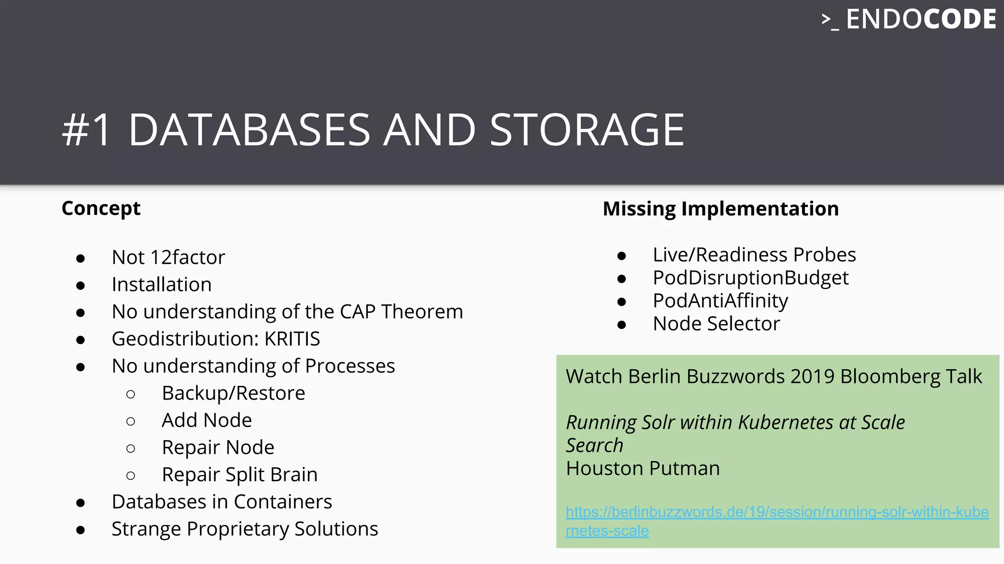 #1 DATABASES AND STORAGE
Concept
● Not 12factor
● Installation
● No understanding of the CAP Theorem
● Geodistribution: KRITIS
● No understanding of Processes
○ Backup/Restore
○ Add Node
○ Repair Node
○ Repair Split Brain
● Databases in Containers
● Strange Proprietary Solutions
Missing Implementation
● Live/Readiness Probes
● PodDisruptionBudget
● PodAntiAﬃnity
● Node Selector
Watch Berlin Buzzwords 2019 Bloomberg Talk
Running Solr within Kubernetes at Scale
Search
Houston Putman
https://berlinbuzzwords.de/19/session/running-solr-within-kube
rnetes-scale
 