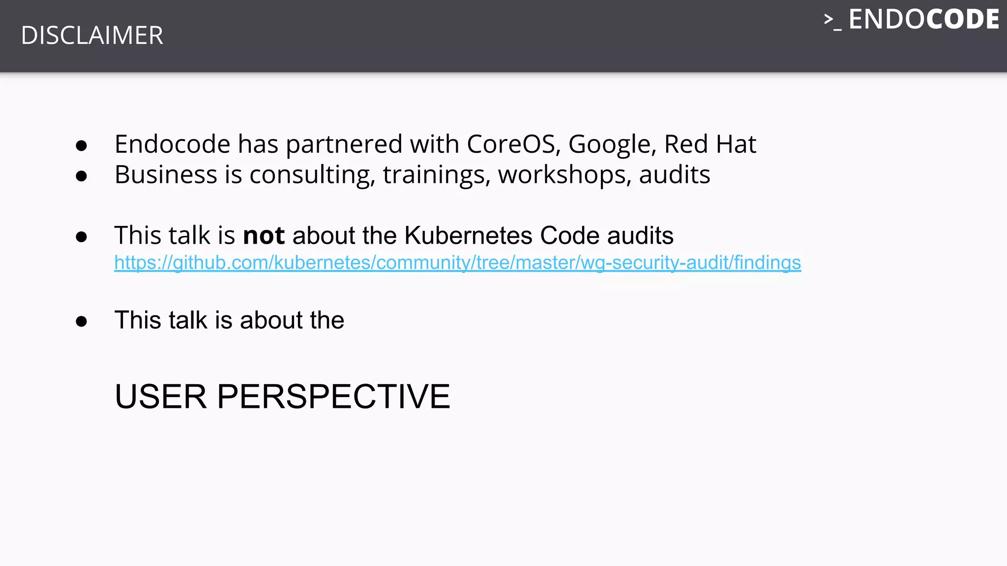 DISCLAIMER
● Endocode has partnered with CoreOS, Google, Red Hat
● Business is consulting, trainings, workshops, audits
● This talk is not about the Kubernetes Code audits
https://github.com/kubernetes/community/tree/master/wg-security-audit/findings
● This talk is about the
USER PERSPECTIVE
 