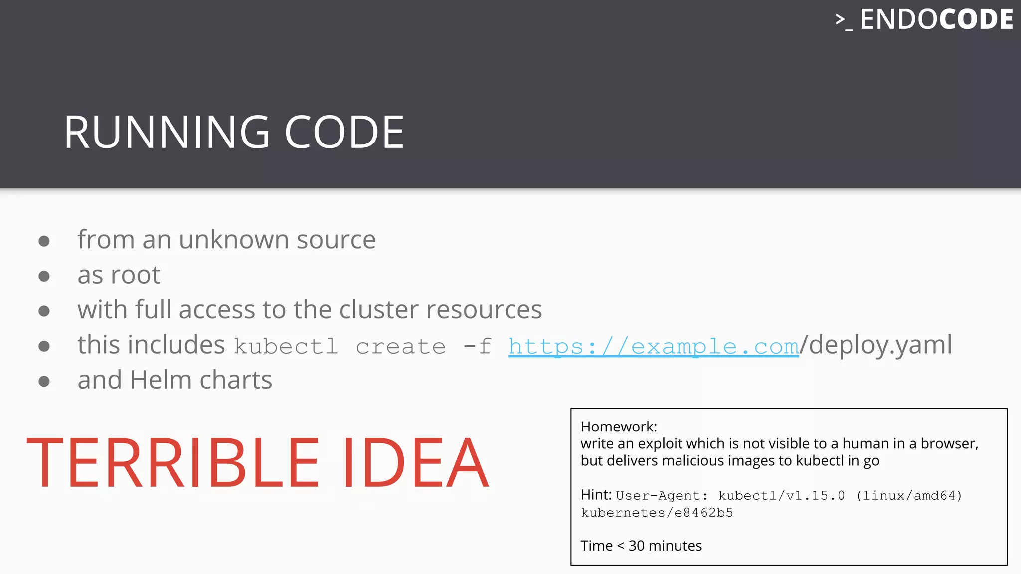 RUNNING CODE
● from an unknown source
● as root
● with full access to the cluster resources
● this includes kubectl create -f https://example.com/deploy.yaml
● and Helm charts
TERRIBLE IDEA
Homework:
write an exploit which is not visible to a human in a browser,
but delivers malicious images to kubectl in go
Hint: User-Agent: kubectl/v1.15.0 (linux/amd64)
kubernetes/e8462b5
Time < 30 minutes
 