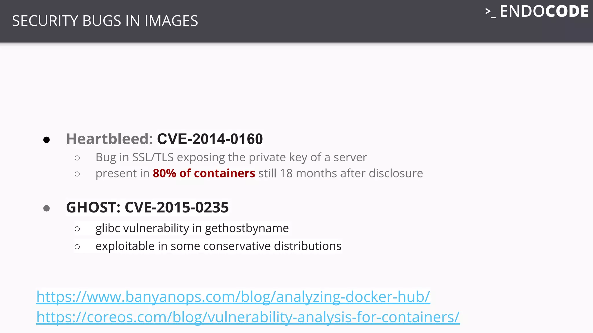 SECURITY BUGS IN IMAGES
● Heartbleed: CVE-2014-0160
○ Bug in SSL/TLS exposing the private key of a server
○ present in 80% of containers still 18 months after disclosure
● GHOST: CVE-2015-0235
○ glibc vulnerability in gethostbyname
○ exploitable in some conservative distributions
https://www.banyanops.com/blog/analyzing-docker-hub/
https://coreos.com/blog/vulnerability-analysis-for-containers/
 