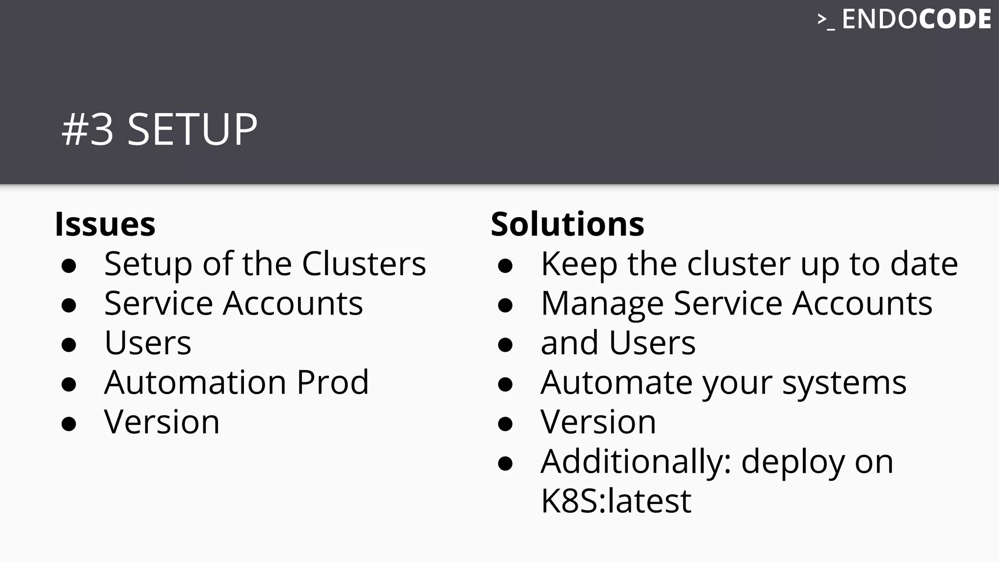 #3 SETUP
Issues
● Setup of the Clusters
● Service Accounts
● Users
● Automation Prod
● Version
Solutions
● Keep the cluster up to date
● Manage Service Accounts
● and Users
● Automate your systems
● Version
● Additionally: deploy on
K8S:latest
 