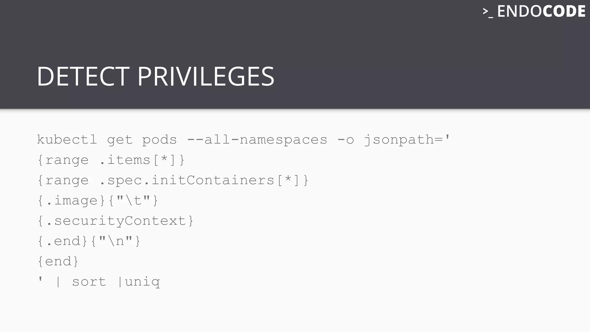 DETECT PRIVILEGES
kubectl get pods --all-namespaces -o jsonpath='
{range .items[*]}
{range .spec.initContainers[*]}
{.image}{"t"}
{.securityContext}
{.end}{"n"}
{end}
' | sort |uniq
 