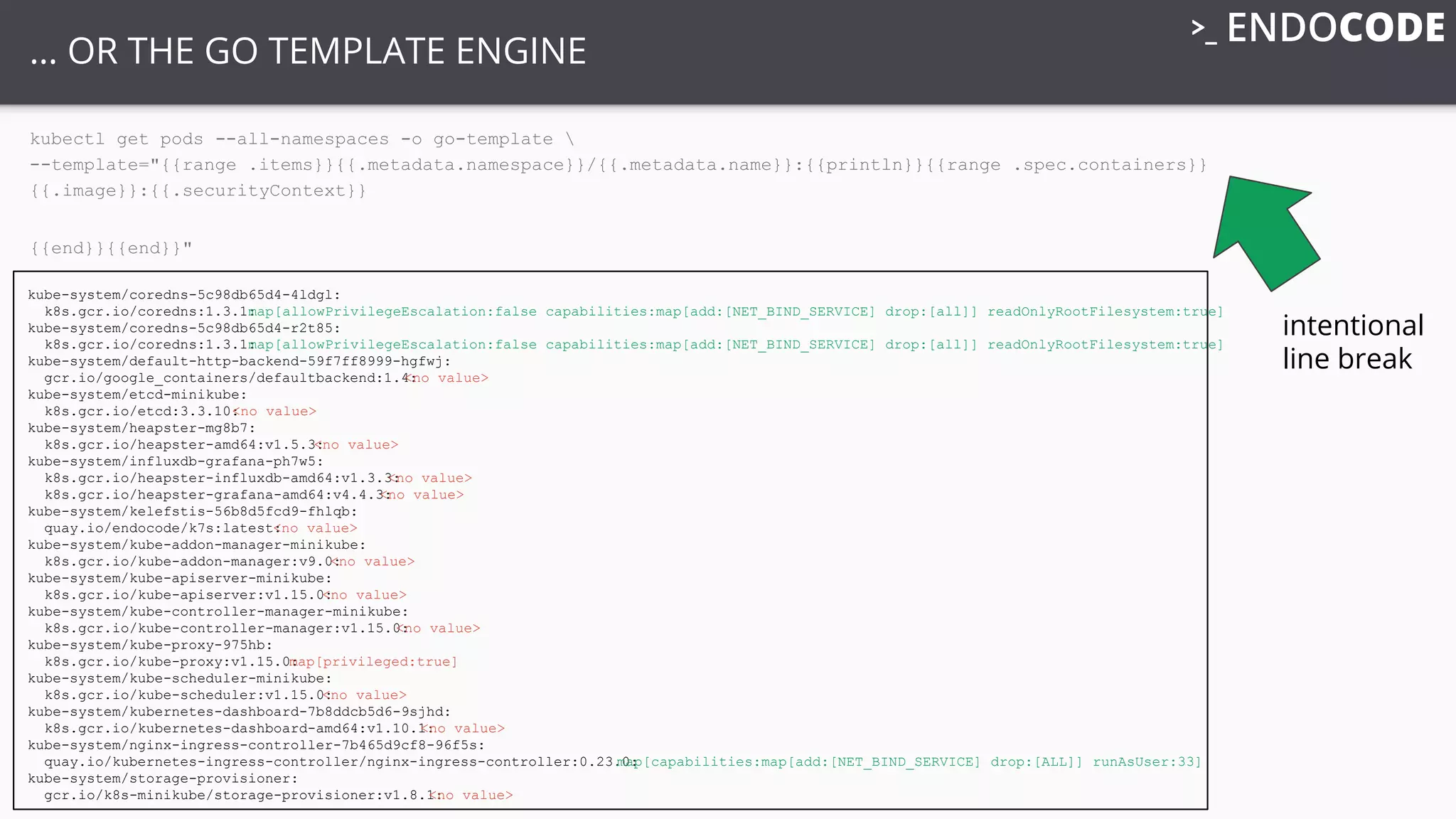 … OR THE GO TEMPLATE ENGINE
kubectl get pods --all-namespaces -o go-template 
--template="{{range .items}}{{.metadata.namespace}}/{{.metadata.name}}:{{println}}{{range .spec.containers}}
{{.image}}:{{.securityContext}}
{{end}}{{end}}"
intentional
line break
kube-system/coredns-5c98db65d4-4ldgl:
k8s.gcr.io/coredns:1.3.1:map[allowPrivilegeEscalation:false capabilities:map[add:[NET_BIND_SERVICE] drop:[all]] readOnlyRootFilesystem:true]
kube-system/coredns-5c98db65d4-r2t85:
k8s.gcr.io/coredns:1.3.1:map[allowPrivilegeEscalation:false capabilities:map[add:[NET_BIND_SERVICE] drop:[all]] readOnlyRootFilesystem:true]
kube-system/default-http-backend-59f7ff8999-hgfwj:
gcr.io/google_containers/defaultbackend:1.4:<no value>
kube-system/etcd-minikube:
k8s.gcr.io/etcd:3.3.10:<no value>
kube-system/heapster-mg8b7:
k8s.gcr.io/heapster-amd64:v1.5.3:<no value>
kube-system/influxdb-grafana-ph7w5:
k8s.gcr.io/heapster-influxdb-amd64:v1.3.3:<no value>
k8s.gcr.io/heapster-grafana-amd64:v4.4.3:<no value>
kube-system/kelefstis-56b8d5fcd9-fhlqb:
quay.io/endocode/k7s:latest:<no value>
kube-system/kube-addon-manager-minikube:
k8s.gcr.io/kube-addon-manager:v9.0:<no value>
kube-system/kube-apiserver-minikube:
k8s.gcr.io/kube-apiserver:v1.15.0:<no value>
kube-system/kube-controller-manager-minikube:
k8s.gcr.io/kube-controller-manager:v1.15.0:<no value>
kube-system/kube-proxy-975hb:
k8s.gcr.io/kube-proxy:v1.15.0:map[privileged:true]
kube-system/kube-scheduler-minikube:
k8s.gcr.io/kube-scheduler:v1.15.0:<no value>
kube-system/kubernetes-dashboard-7b8ddcb5d6-9sjhd:
k8s.gcr.io/kubernetes-dashboard-amd64:v1.10.1:<no value>
kube-system/nginx-ingress-controller-7b465d9cf8-96f5s:
quay.io/kubernetes-ingress-controller/nginx-ingress-controller:0.23.0:map[capabilities:map[add:[NET_BIND_SERVICE] drop:[ALL]] runAsUser:33]
kube-system/storage-provisioner:
gcr.io/k8s-minikube/storage-provisioner:v1.8.1:<no value>
 