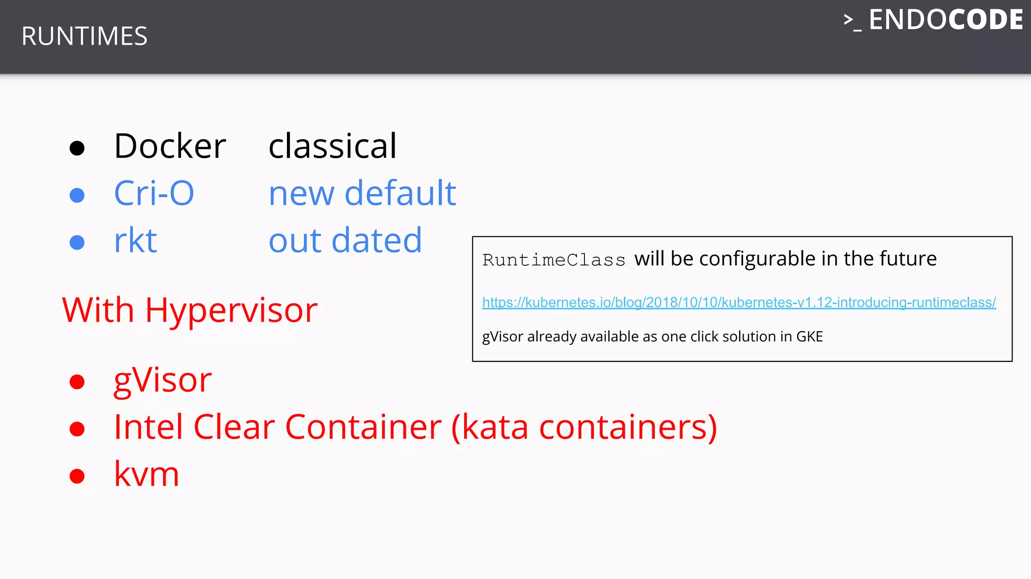 RUNTIMES
● Docker classical
● Cri-O new default
● rkt out dated
With Hypervisor
● gVisor
● Intel Clear Container (kata containers)
● kvm
RuntimeClass will be conﬁgurable in the future
https://kubernetes.io/blog/2018/10/10/kubernetes-v1.12-introducing-runtimeclass/
gVisor already available as one click solution in GKE
 