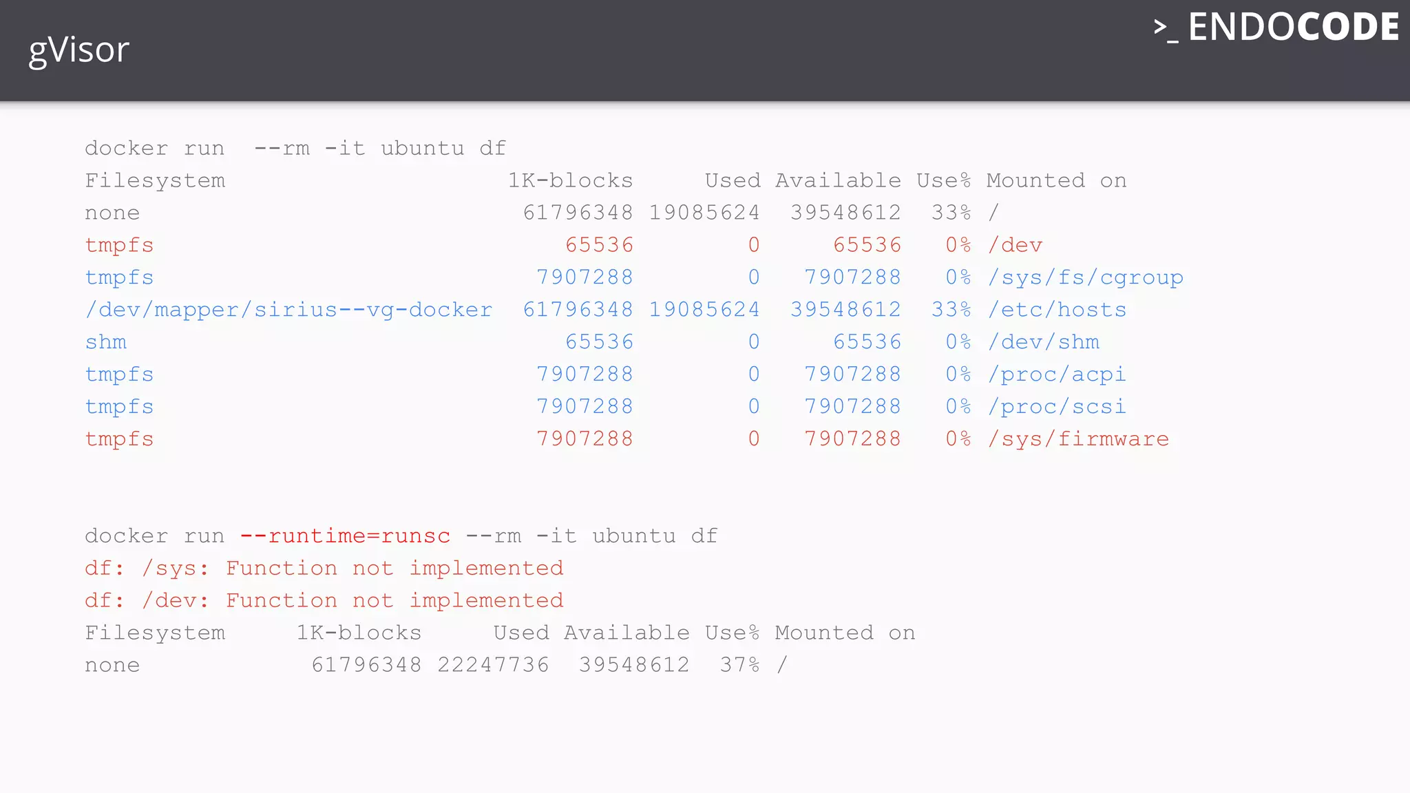 gVisor
docker run --rm -it ubuntu df
Filesystem 1K-blocks Used Available Use% Mounted on
none 61796348 19085624 39548612 33% /
tmpfs 65536 0 65536 0% /dev
tmpfs 7907288 0 7907288 0% /sys/fs/cgroup
/dev/mapper/sirius--vg-docker 61796348 19085624 39548612 33% /etc/hosts
shm 65536 0 65536 0% /dev/shm
tmpfs 7907288 0 7907288 0% /proc/acpi
tmpfs 7907288 0 7907288 0% /proc/scsi
tmpfs 7907288 0 7907288 0% /sys/firmware
docker run --runtime=runsc --rm -it ubuntu df
df: /sys: Function not implemented
df: /dev: Function not implemented
Filesystem 1K-blocks Used Available Use% Mounted on
none 61796348 22247736 39548612 37% /
 
