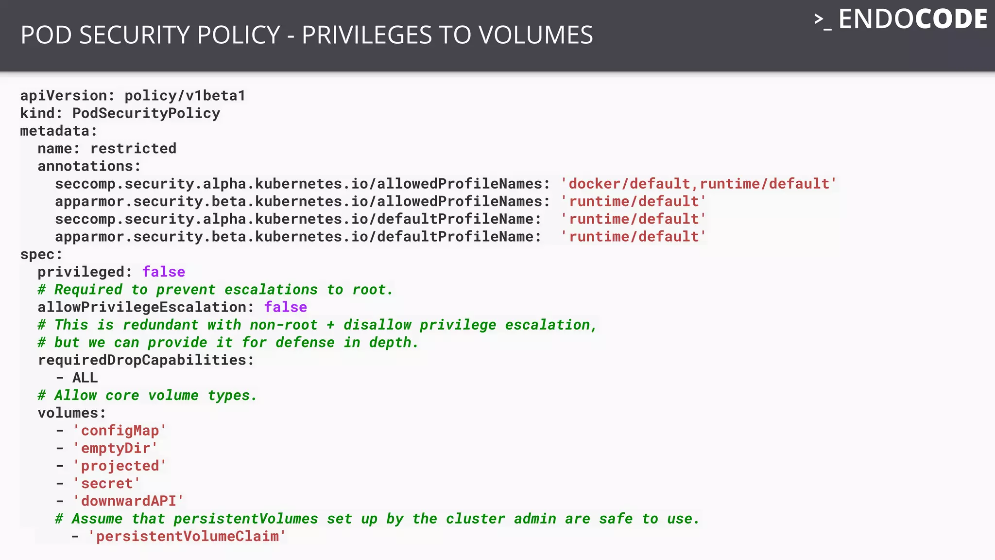 apiVersion: policy/v1beta1
kind: PodSecurityPolicy
metadata:
name: restricted
annotations:
seccomp.security.alpha.kubernetes.io/allowedProfileNames: 'docker/default,runtime/default'
apparmor.security.beta.kubernetes.io/allowedProfileNames: 'runtime/default'
seccomp.security.alpha.kubernetes.io/defaultProfileName: 'runtime/default'
apparmor.security.beta.kubernetes.io/defaultProfileName: 'runtime/default'
spec:
privileged: false
# Required to prevent escalations to root.
allowPrivilegeEscalation: false
# This is redundant with non-root + disallow privilege escalation,
# but we can provide it for defense in depth.
requiredDropCapabilities:
- ALL
# Allow core volume types.
volumes:
- 'configMap'
- 'emptyDir'
- 'projected'
- 'secret'
- 'downwardAPI'
# Assume that persistentVolumes set up by the cluster admin are safe to use.
- 'persistentVolumeClaim'
POD SECURITY POLICY - PRIVILEGES TO VOLUMES
 