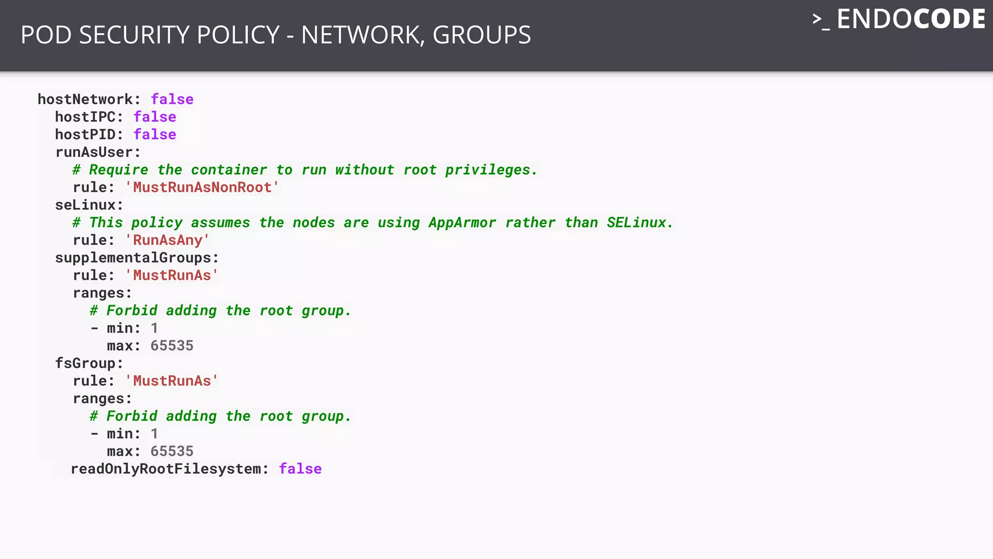 hostNetwork: false
hostIPC: false
hostPID: false
runAsUser:
# Require the container to run without root privileges.
rule: 'MustRunAsNonRoot'
seLinux:
# This policy assumes the nodes are using AppArmor rather than SELinux.
rule: 'RunAsAny'
supplementalGroups:
rule: 'MustRunAs'
ranges:
# Forbid adding the root group.
- min: 1
max: 65535
fsGroup:
rule: 'MustRunAs'
ranges:
# Forbid adding the root group.
- min: 1
max: 65535
readOnlyRootFilesystem: false
POD SECURITY POLICY - NETWORK, GROUPS
 