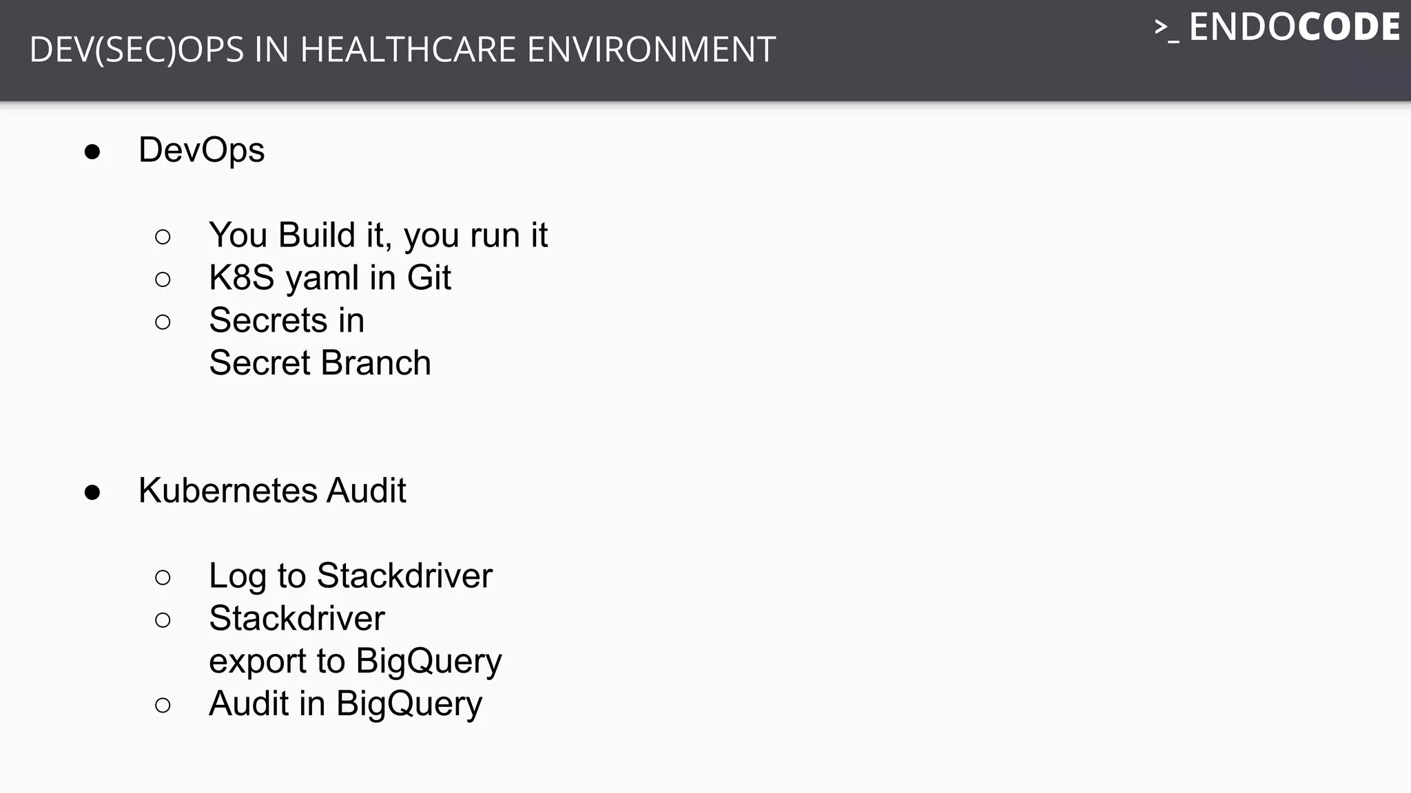 DEV(SEC)OPS IN HEALTHCARE ENVIRONMENT
● DevOps
○ You Build it, you run it
○ K8S yaml in Git
○ Secrets in
Secret Branch
● Kubernetes Audit
○ Log to Stackdriver
○ Stackdriver
export to BigQuery
○ Audit in BigQuery
 
