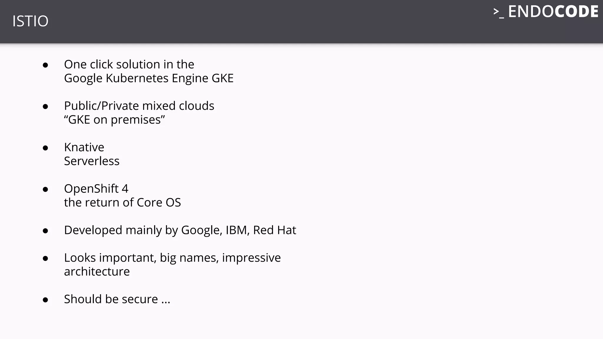 ISTIO
● One click solution in the
Google Kubernetes Engine GKE
● Public/Private mixed clouds
“GKE on premises”
● Knative
Serverless
● OpenShift 4
the return of Core OS
● Developed mainly by Google, IBM, Red Hat
● Looks important, big names, impressive
architecture
● Should be secure ...
 