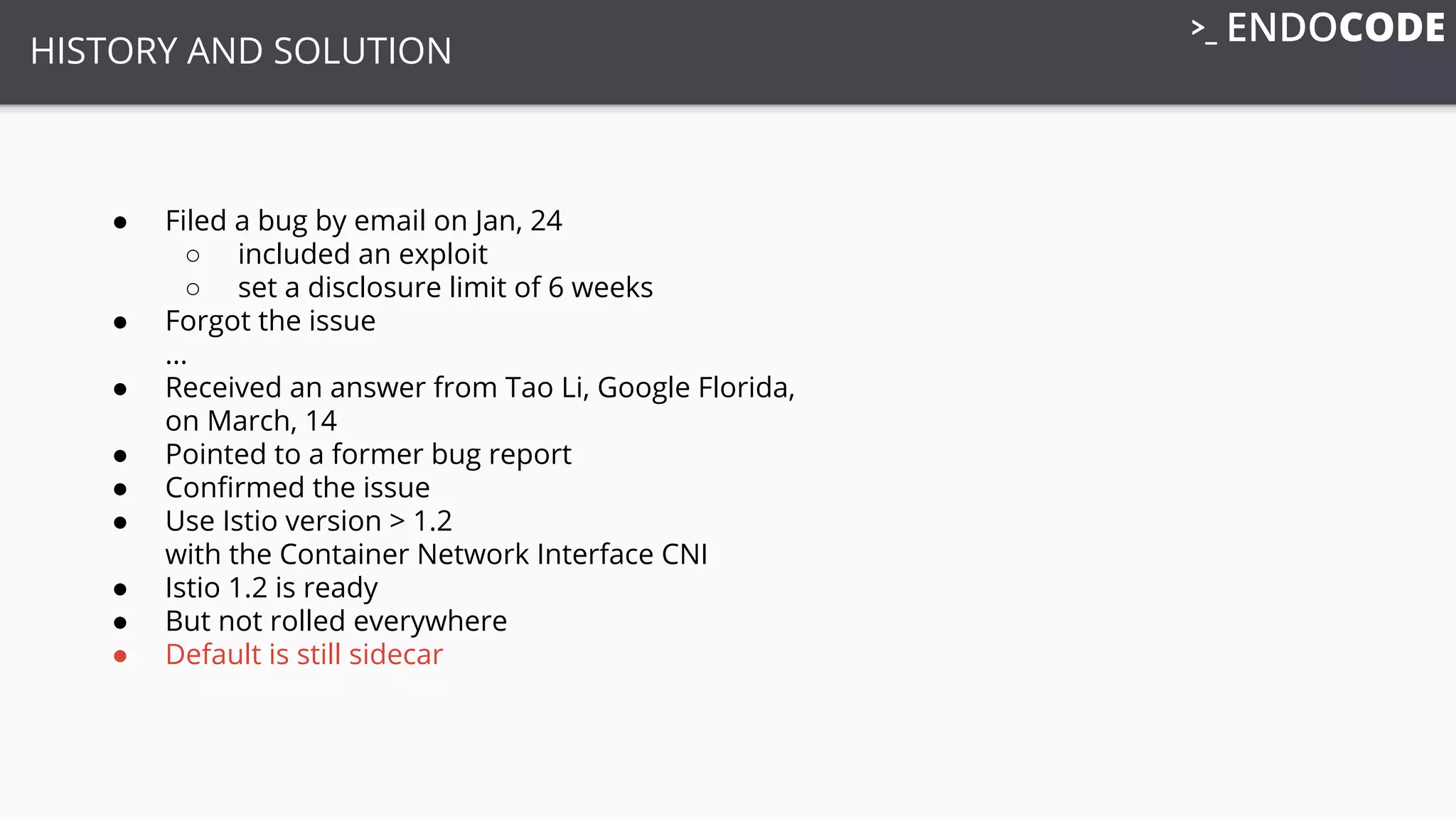 HISTORY AND SOLUTION
● Filed a bug by email on Jan, 24
○ included an exploit
○ set a disclosure limit of 6 weeks
● Forgot the issue
...
● Received an answer from Tao Li, Google Florida,
on March, 14
● Pointed to a former bug report
● Conﬁrmed the issue
● Use Istio version > 1.2
with the Container Network Interface CNI
● Istio 1.2 is ready
● But not rolled everywhere
● Default is still sidecar
 