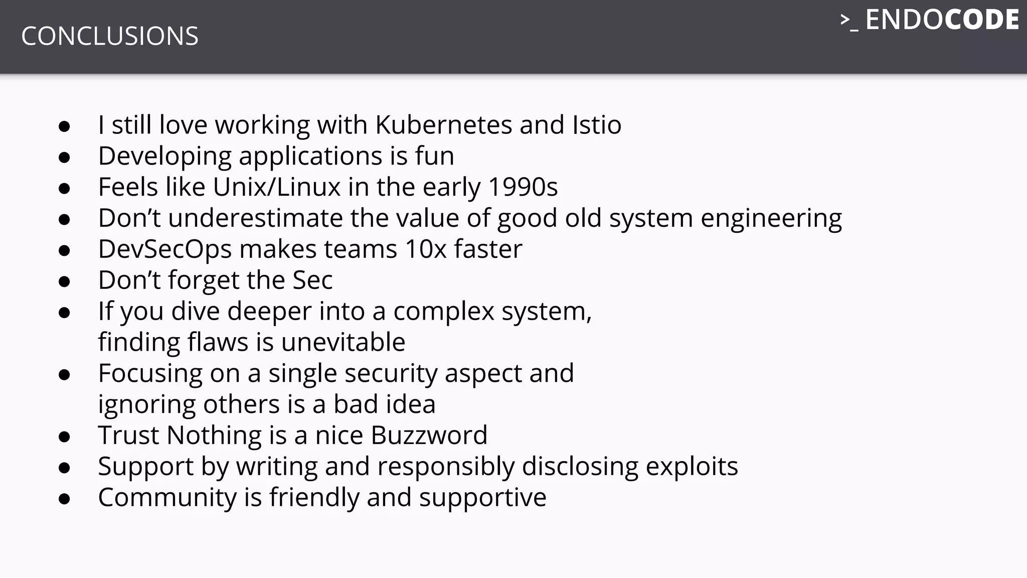 CONCLUSIONS
● I still love working with Kubernetes and Istio
● Developing applications is fun
● Feels like Unix/Linux in the early 1990s
● Don’t underestimate the value of good old system engineering
● DevSecOps makes teams 10x faster
● Don’t forget the Sec
● If you dive deeper into a complex system,
ﬁnding ﬂaws is unevitable
● Focusing on a single security aspect and
ignoring others is a bad idea
● Trust Nothing is a nice Buzzword
● Support by writing and responsibly disclosing exploits
● Community is friendly and supportive
 