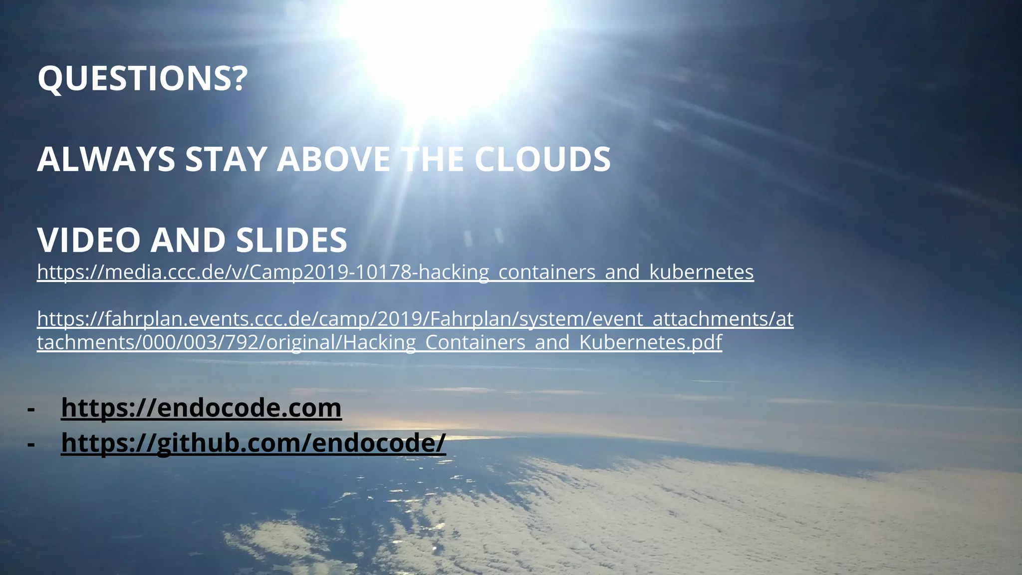 QUESTIONS?
ALWAYS STAY ABOVE THE CLOUDS
VIDEO AND SLIDES
https://media.ccc.de/v/Camp2019-10178-hacking_containers_and_kubernetes
https://fahrplan.events.ccc.de/camp/2019/Fahrplan/system/event_attachments/at
tachments/000/003/792/original/Hacking_Containers_and_Kubernetes.pdf
- https://endocode.com
- https://github.com/endocode/
 