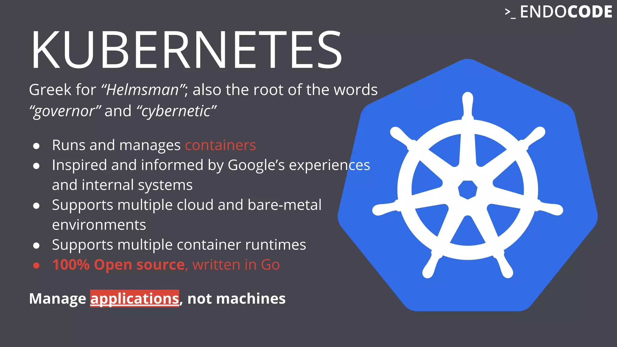 KUBERNETES
Greek for “Helmsman”; also the root of the words
“governor” and “cybernetic”
● Runs and manages containers
● Inspired and informed by Google’s experiences
and internal systems
● Supports multiple cloud and bare-metal
environments
● Supports multiple container runtimes
● 100% Open source, written in Go
Manage applications, not machines
 
