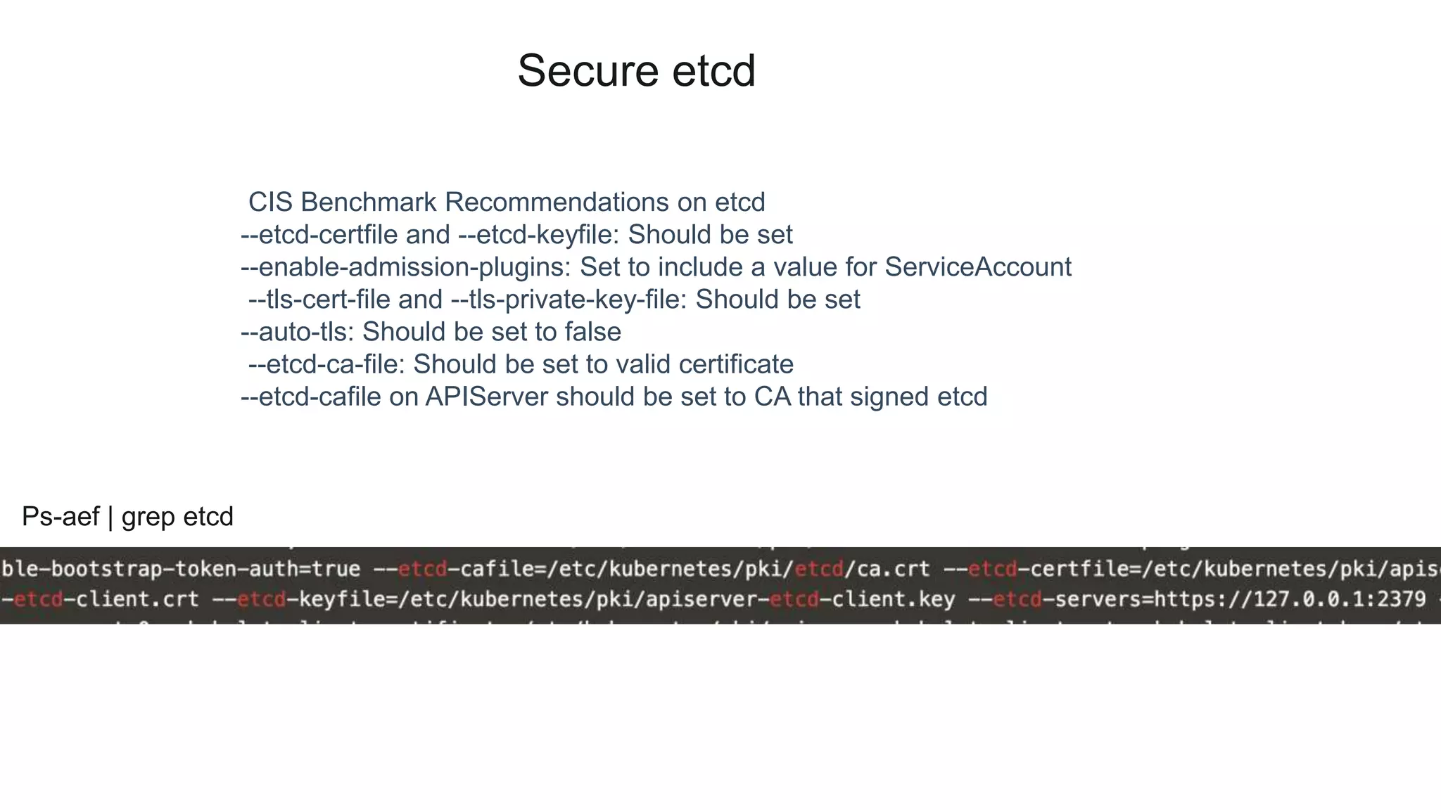 Secure etcd
CIS Benchmark Recommendations on etcd
--etcd-certfile and --etcd-keyfile: Should be set
--enable-admission-plugins: Set to include a value for ServiceAccount
--tls-cert-file and --tls-private-key-file: Should be set
--auto-tls: Should be set to false
--etcd-ca-file: Should be set to valid certificate
--etcd-cafile on APIServer should be set to CA that signed etcd
Ps-aef | grep etcd
 