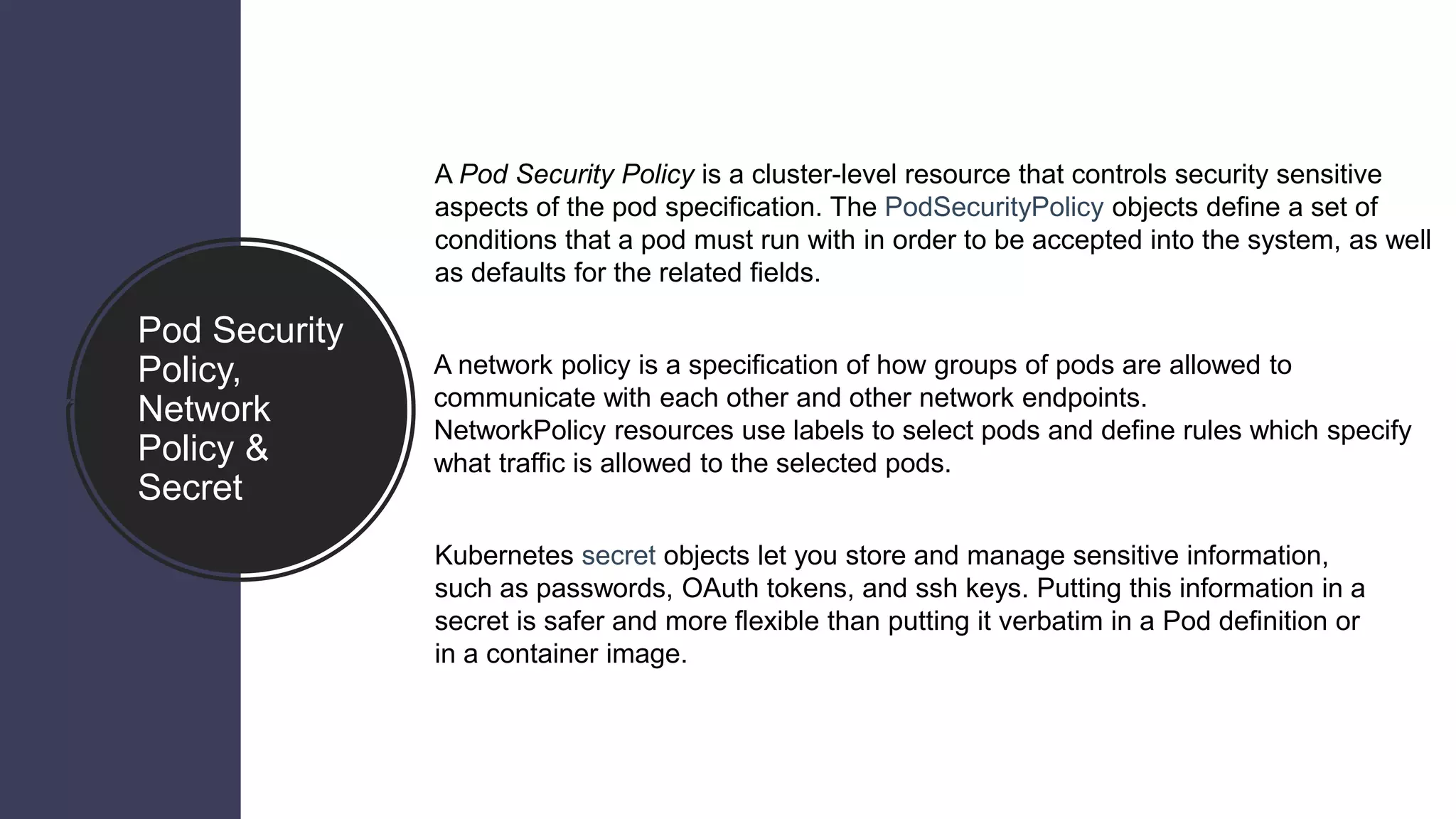 Pod Security
Policy,
Network
Policy &
Secret
A Pod Security Policy is a cluster-level resource that controls security sensitive
aspects of the pod specification. The PodSecurityPolicy objects define a set of
conditions that a pod must run with in order to be accepted into the system, as well
as defaults for the related fields.
A network policy is a specification of how groups of pods are allowed to
communicate with each other and other network endpoints.
NetworkPolicy resources use labels to select pods and define rules which specify
what traffic is allowed to the selected pods.
Kubernetes secret objects let you store and manage sensitive information,
such as passwords, OAuth tokens, and ssh keys. Putting this information in a
secret is safer and more flexible than putting it verbatim in a Pod definition or
in a container image.
 
