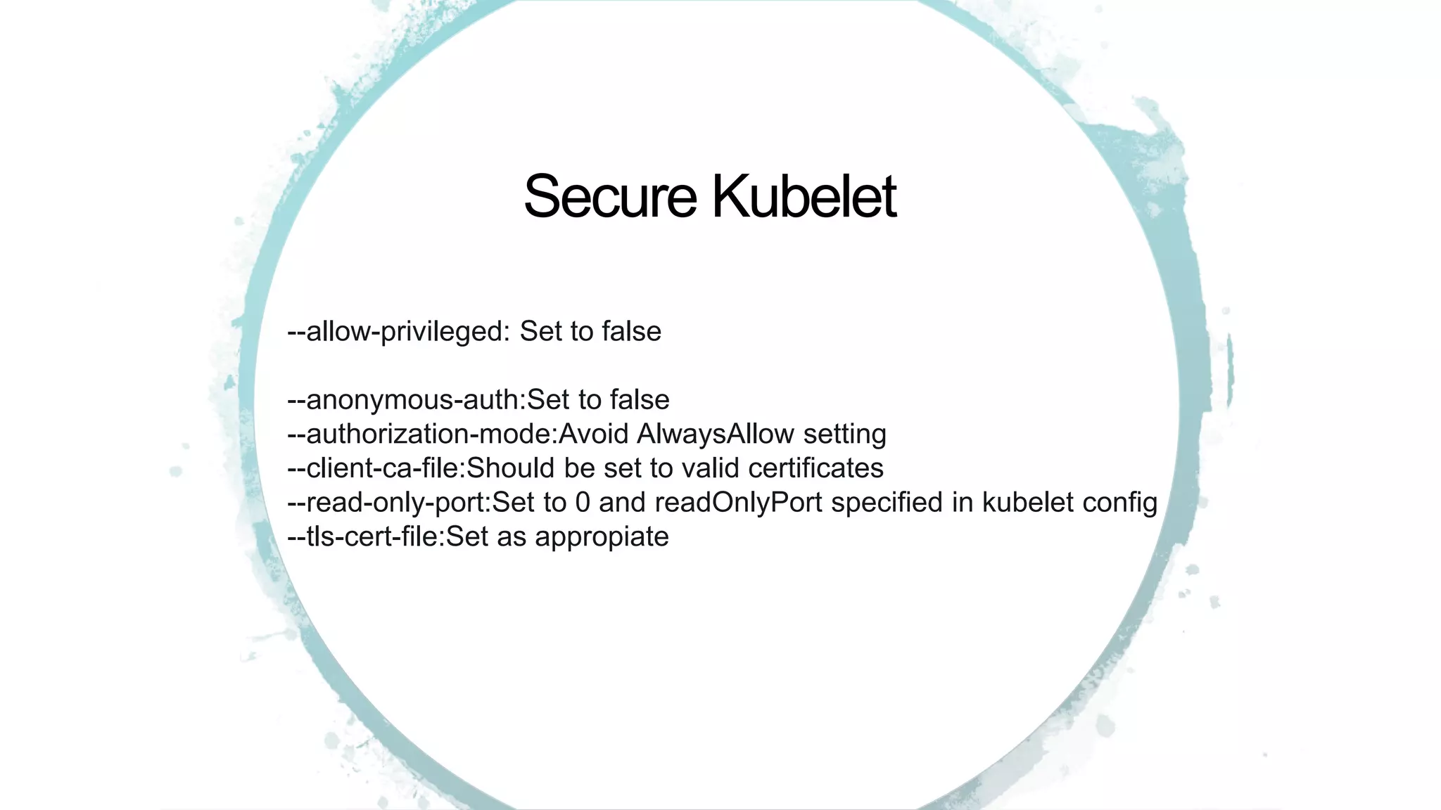 --allow-privileged: Set to false
--anonymous-auth:Set to false
--authorization-mode:Avoid AlwaysAllow setting
--client-ca-file:Should be set to valid certificates
--read-only-port:Set to 0 and readOnlyPort specified in kubelet config
--tls-cert-file:Set as appropiate
Secure Kubelet
 