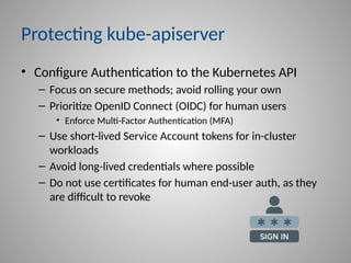 Protecting kube-apiserver
• Configure Authentication to the Kubernetes API
– Focus on secure methods; avoid rolling your own
– Prioritize OpenID Connect (OIDC) for human users
• Enforce Multi-Factor Authentication (MFA)
– Use short-lived Service Account tokens for in-cluster
workloads
– Avoid long-lived credentials where possible
– Do not use certificates for human end-user auth, as they
are difficult to revoke
 