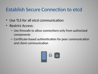 Establish Secure Connection to etcd
• Use TLS for all etcd communication
• Restrict Access:
– Use firewalls to allow connections only from authorized
components
– Certificate-based authentication for peer communication
and client communication
 