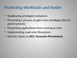 Protecting Workloads and Nodes
• Disallowing privileged containers
• Preventing a process to gain more privileges than its
parent process
• Preventing applications from running as root
• Implementing read-only filesystems
• Directly relates to K01: Excessive Permissions
 