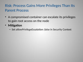 Risk: Process Gains More Privileges Than Its
Parent Process
• A compromised container can escalate its privileges
to gain root access on the node
• Mitigation
– Set allowPrivilegeEscalation: false in Security Context
 