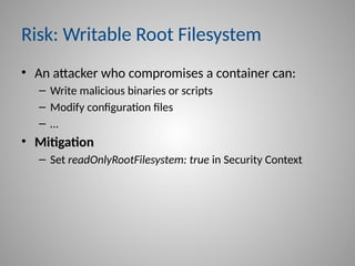Risk: Writable Root Filesystem
• An attacker who compromises a container can:
– Write malicious binaries or scripts
– Modify configuration files
– …
• Mitigation
– Set readOnlyRootFilesystem: true in Security Context
 