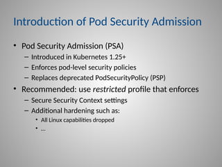 Introduction of Pod Security Admission
• Pod Security Admission (PSA)
– Introduced in Kubernetes 1.25+
– Enforces pod-level security policies
– Replaces deprecated PodSecurityPolicy (PSP)
• Recommended: use restricted profile that enforces
– Secure Security Context settings
– Additional hardening such as:
• All Linux capabilities dropped
• …
 
