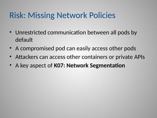 Risk: Missing Network Policies
• Unrestricted communication between all pods by
default
• A compromised pod can easily access other pods
• Attackers can access other containers or private APIs
• A key aspect of K07: Network Segmentation
 