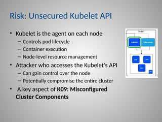 Risk: Unsecured Kubelet API
• Kubelet is the agent on each node
– Controls pod lifecycle
– Container execution
– Node-level resource management
• Attacker who accesses the Kubelet's API
– Can gain control over the node
– Potentially compromise the entire cluster
• A key aspect of K09: Misconfigured
Cluster Components
 