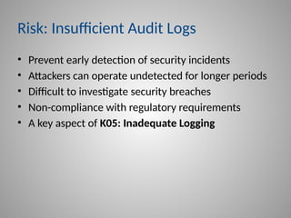 Risk: Insufficient Audit Logs
• Prevent early detection of security incidents
• Attackers can operate undetected for longer periods
• Difficult to investigate security breaches
• Non-compliance with regulatory requirements
• A key aspect of K05: Inadequate Logging
 