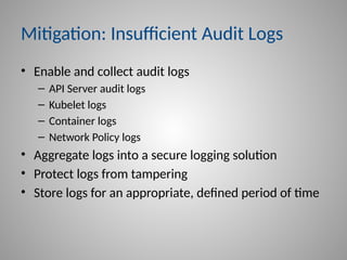 Mitigation: Insufficient Audit Logs
• Enable and collect audit logs
– API Server audit logs
– Kubelet logs
– Container logs
– Network Policy logs
• Aggregate logs into a secure logging solution
• Protect logs from tampering
• Store logs for an appropriate, defined period of time
 