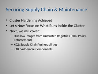 Securing Supply Chain & Maintenance
• Cluster Hardening Achieved
• Let’s Now Focus on What Runs Inside the Cluster
• Next, we will cover:
– Disallow Images from Untrusted Registries (K04: Policy
Enforcement)
– K02: Supply Chain Vulnerabilities
– K10: Vulnerable Components
 