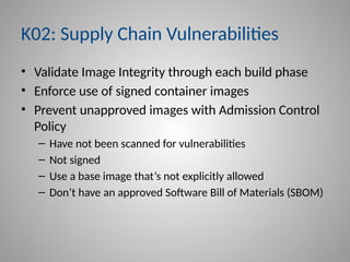 K02: Supply Chain Vulnerabilities
• Validate Image Integrity through each build phase
• Enforce use of signed container images
• Prevent unapproved images with Admission Control
Policy
– Have not been scanned for vulnerabilities
– Not signed
– Use a base image that’s not explicitly allowed
– Don’t have an approved Software Bill of Materials (SBOM)
 