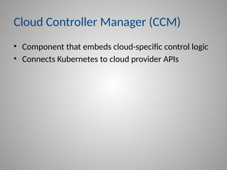 Cloud Controller Manager (CCM)
• Component that embeds cloud-specific control logic
• Connects Kubernetes to cloud provider APIs
 