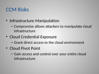 CCM Risks
• Infrastructure Manipulation
– Compromise allows attackers to manipulate cloud
infrastructure
• Cloud Credential Exposure
– Grant direct access to the cloud environment
• Cloud Pivot Point
– Gain access and control over your entire cloud
infrastructure
 