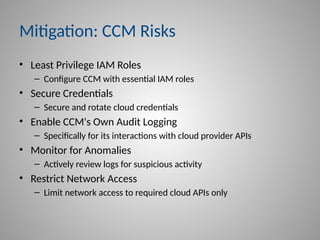 Mitigation: CCM Risks
• Least Privilege IAM Roles
– Configure CCM with essential IAM roles
• Secure Credentials
– Secure and rotate cloud credentials
• Enable CCM's Own Audit Logging
– Specifically for its interactions with cloud provider APIs
• Monitor for Anomalies
– Actively review logs for suspicious activity
• Restrict Network Access
– Limit network access to required cloud APIs only
 