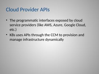 Cloud Provider APIs
• The programmatic interfaces exposed by cloud
service providers (like AWS, Azure, Google Cloud,
etc.)
• K8s uses APIs through the CCM to provision and
manage infrastructure dynamically
 