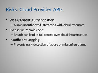Risks: Cloud Provider APIs
• Weak/Absent Authentication
– Allows unauthorized interaction with cloud resources
• Excessive Permissions
– Breach can lead to full control over cloud infrastructure
• Insufficient Logging
– Prevents early detection of abuse or misconfigurations
 