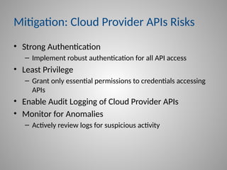 Mitigation: Cloud Provider APIs Risks
• Strong Authentication
– Implement robust authentication for all API access
• Least Privilege
– Grant only essential permissions to credentials accessing
APIs
• Enable Audit Logging of Cloud Provider APIs
• Monitor for Anomalies
– Actively review logs for suspicious activity
 