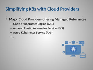 Simplifying K8s with Cloud Providers
• Major Cloud Providers offering Managed Kubernetes
– Google Kubernetes Engine (GKE)
– Amazon Elastic Kubernetes Service (EKS)
– Azure Kubernetes Service (AKS)
– …
 