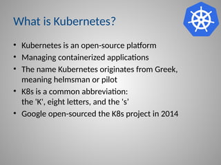What is Kubernetes?
• Kubernetes is an open-source platform
• Managing containerized applications
• The name Kubernetes originates from Greek,
meaning helmsman or pilot
• K8s is a common abbreviation:
the 'K', eight letters, and the 's’
• Google open-sourced the K8s project in 2014
 