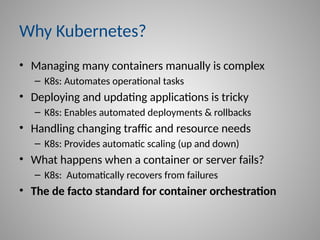 Why Kubernetes?
• Managing many containers manually is complex
– K8s: Automates operational tasks
• Deploying and updating applications is tricky
– K8s: Enables automated deployments & rollbacks
• Handling changing traffic and resource needs
– K8s: Provides automatic scaling (up and down)
• What happens when a container or server fails?
– K8s: Automatically recovers from failures
• The de facto standard for container orchestration
 