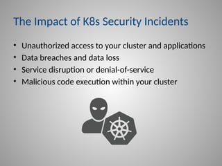 The Impact of K8s Security Incidents
• Unauthorized access to your cluster and applications
• Data breaches and data loss
• Service disruption or denial-of-service
• Malicious code execution within your cluster
 