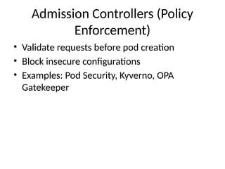 Admission Controllers (Policy
Enforcement)
• Validate requests before pod creation
• Block insecure configurations
• Examples: Pod Security, Kyverno, OPA
Gatekeeper
 